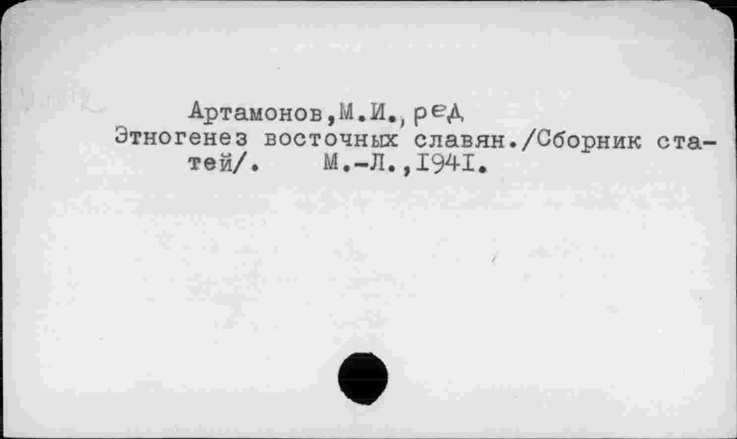 ﻿Артамонов,М.И.) ред
Этногенез восточных славян./Сборник статей/.	М.-Л.,1941.